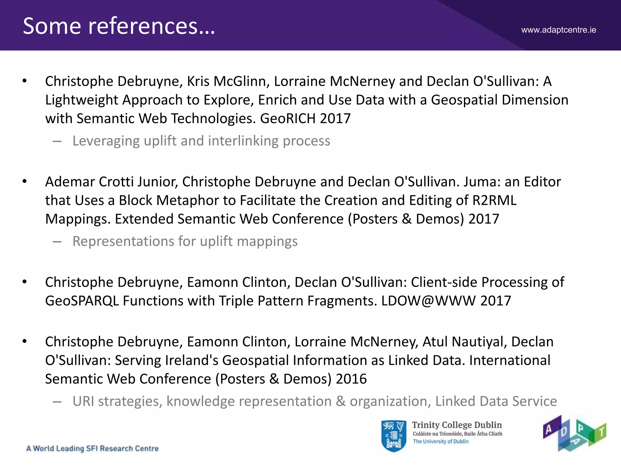 www.adaptcentre.ieSome references…
• Christophe Debruyne, Kris McGlinn, Lorraine McNerney and Declan O'Sullivan: A
Lightweight Approach to Explore, Enrich and Use Data with a Geospatial Dimension
with Semantic Web Technologies. GeoRICH 2017
– Leveraging uplift and interlinking process
• Ademar Crotti Junior, Christophe Debruyne and Declan O'Sullivan. Juma: an Editor
that Uses a Block Metaphor to Facilitate the Creation and Editing of R2RML
Mappings. Extended Semantic Web Conference (Posters & Demos) 2017
– Representations for uplift mappings
• Christophe Debruyne, Eamonn Clinton, Declan O'Sullivan: Client-side Processing of
GeoSPARQL Functions with Triple Pattern Fragments. LDOW@WWW 2017
• Christophe Debruyne, Eamonn Clinton, Lorraine McNerney, Atul Nautiyal, Declan
O'Sullivan: Serving Ireland's Geospatial Information as Linked Data. International
Semantic Web Conference (Posters & Demos) 2016
– URI strategies, knowledge representation & organization, Linked Data Service
 