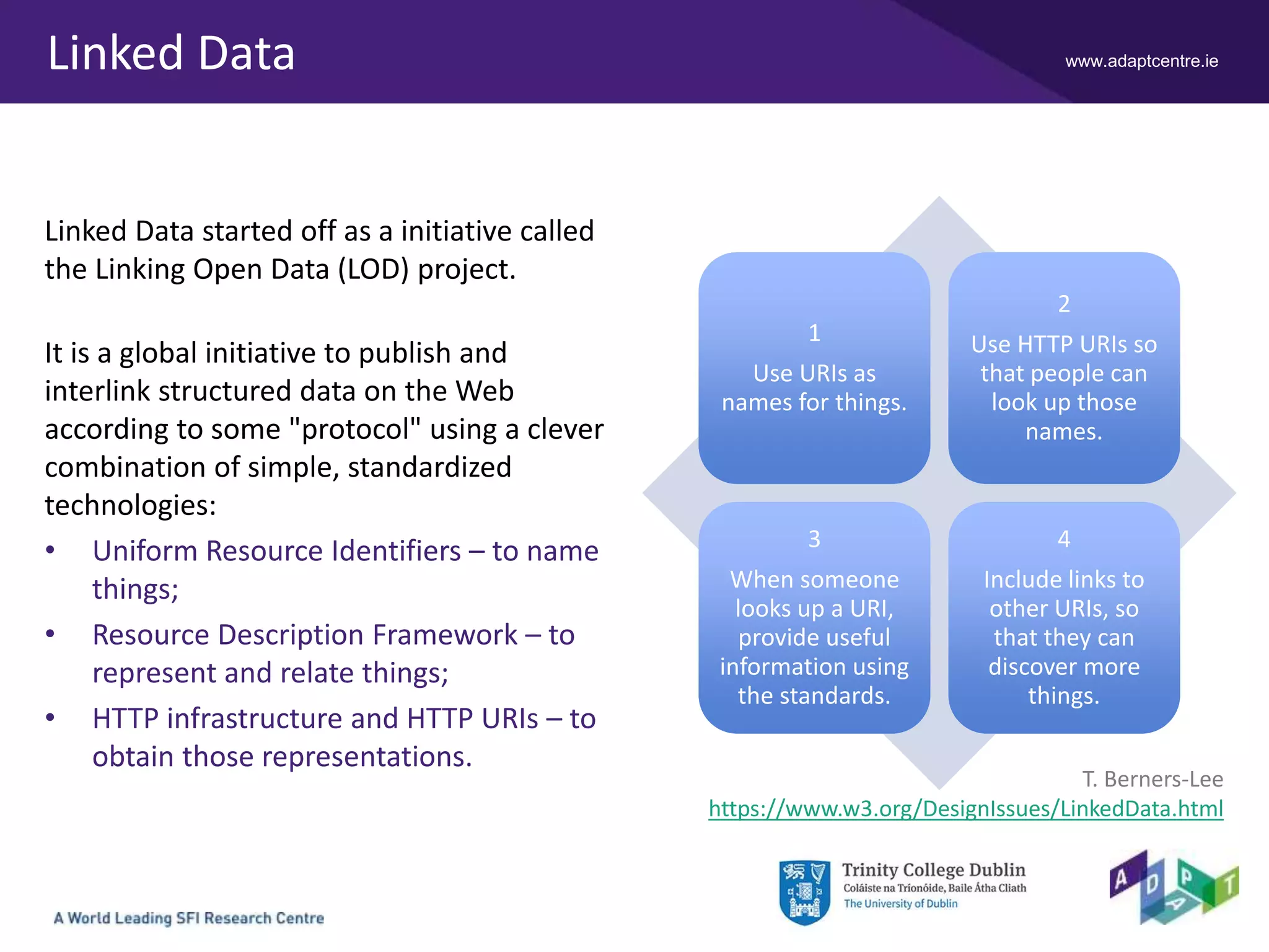 www.adaptcentre.ie
1
Use URIs as
names for things.
2
Use HTTP URIs so
that people can
look up those
names.
3
When someone
looks up a URI,
provide useful
information using
the standards.
4
Include links to
other URIs, so
that they can
discover more
things.
Linked Data
Linked Data started off as a initiative called
the Linking Open Data (LOD) project.
It is a global initiative to publish and
interlink structured data on the Web
according to some "protocol" using a clever
combination of simple, standardized
technologies:
• Uniform Resource Identifiers – to name
things;
• Resource Description Framework – to
represent and relate things;
• HTTP infrastructure and HTTP URIs – to
obtain those representations.
T. Berners-Lee
https://www.w3.org/DesignIssues/LinkedData.html
 