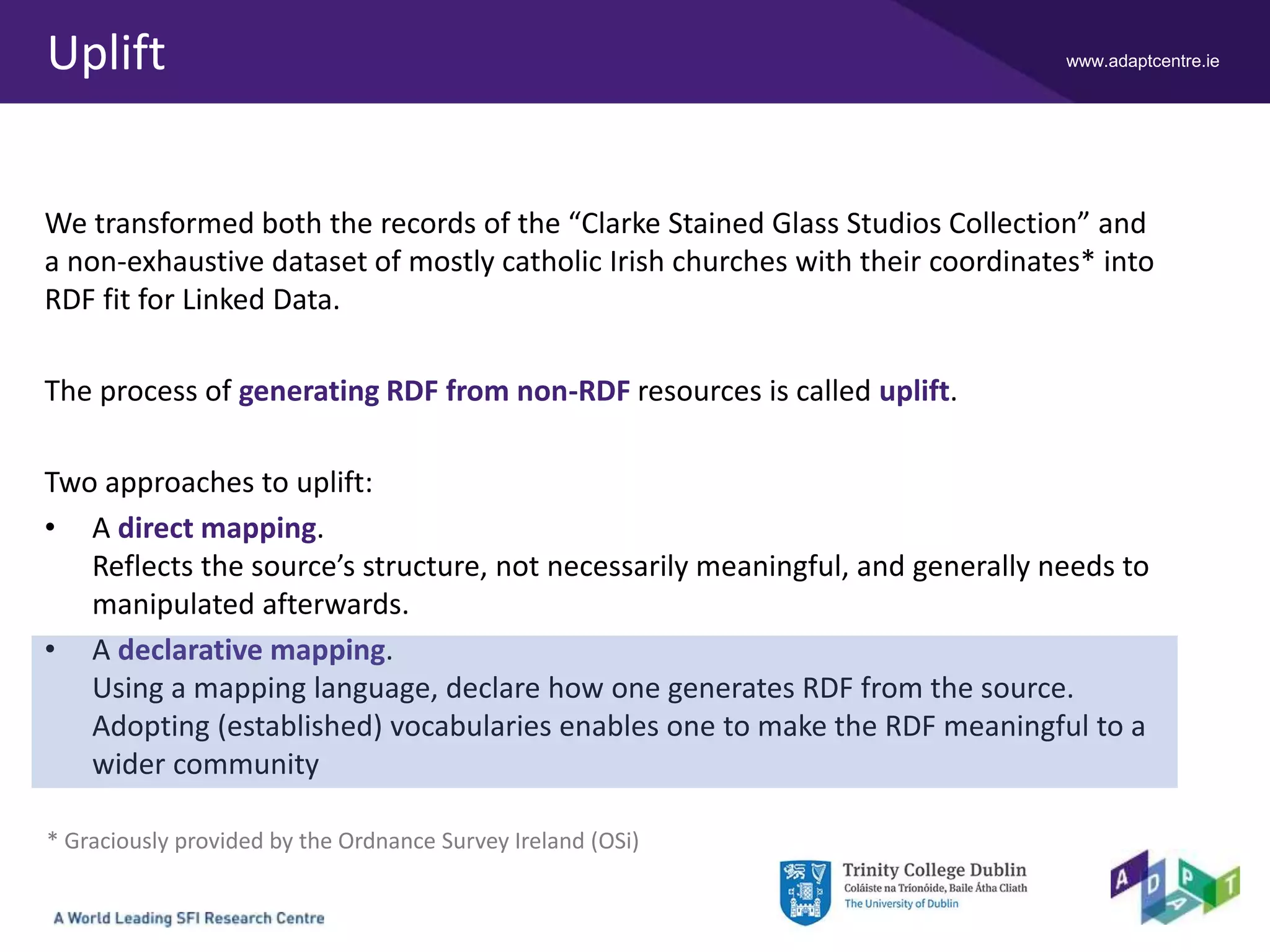 www.adaptcentre.ieUplift
We transformed both the records of the “Clarke Stained Glass Studios Collection” and
a non-exhaustive dataset of mostly catholic Irish churches with their coordinates* into
RDF fit for Linked Data.
The process of generating RDF from non-RDF resources is called uplift.
Two approaches to uplift:
• A direct mapping.
Reflects the source’s structure, not necessarily meaningful, and generally needs to
manipulated afterwards.
• A declarative mapping.
Using a mapping language, declare how one generates RDF from the source.
Adopting (established) vocabularies enables one to make the RDF meaningful to a
wider community
* Graciously provided by the Ordnance Survey Ireland (OSi)
 