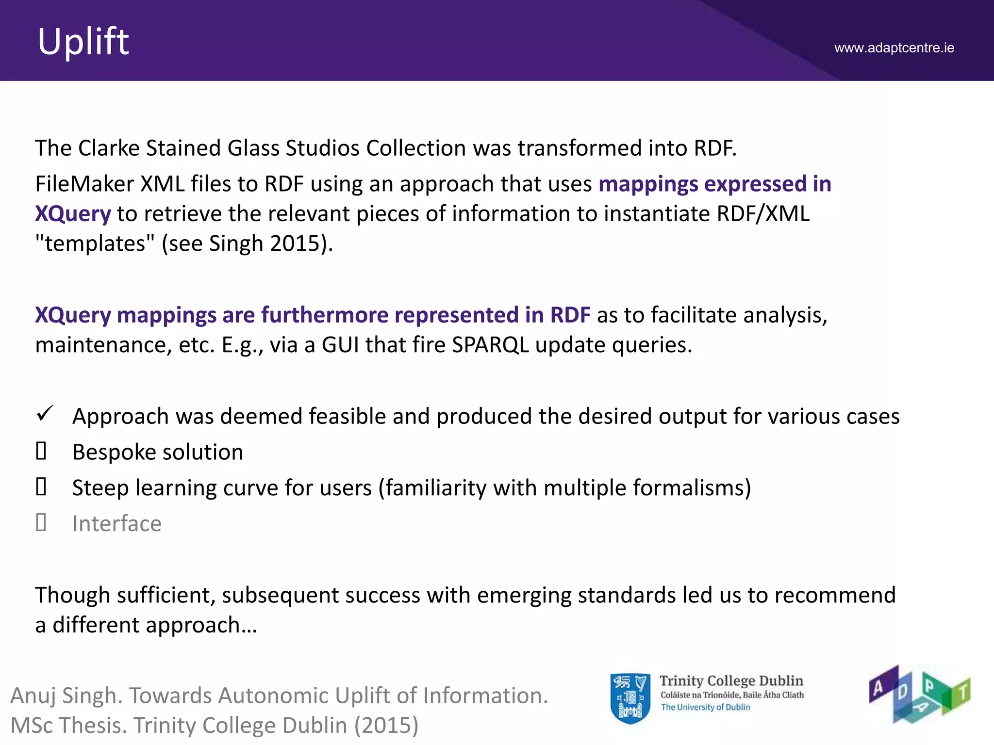 www.adaptcentre.ieUplift
The Clarke Stained Glass Studios Collection was transformed into RDF.
FileMaker XML files to RDF using an approach that uses mappings expressed in
XQuery to retrieve the relevant pieces of information to instantiate RDF/XML
"templates" (see Singh 2015).
XQuery mappings are furthermore represented in RDF as to facilitate analysis,
maintenance, etc. E.g., via a GUI that fire SPARQL update queries.
 Approach was deemed feasible and produced the desired output for various cases
 Bespoke solution
 Steep learning curve for users (familiarity with multiple formalisms)
 Interface
Though sufficient, subsequent success with emerging standards led us to recommend
a different approach…
Anuj Singh. Towards Autonomic Uplift of Information.
MSc Thesis. Trinity College Dublin (2015)
 