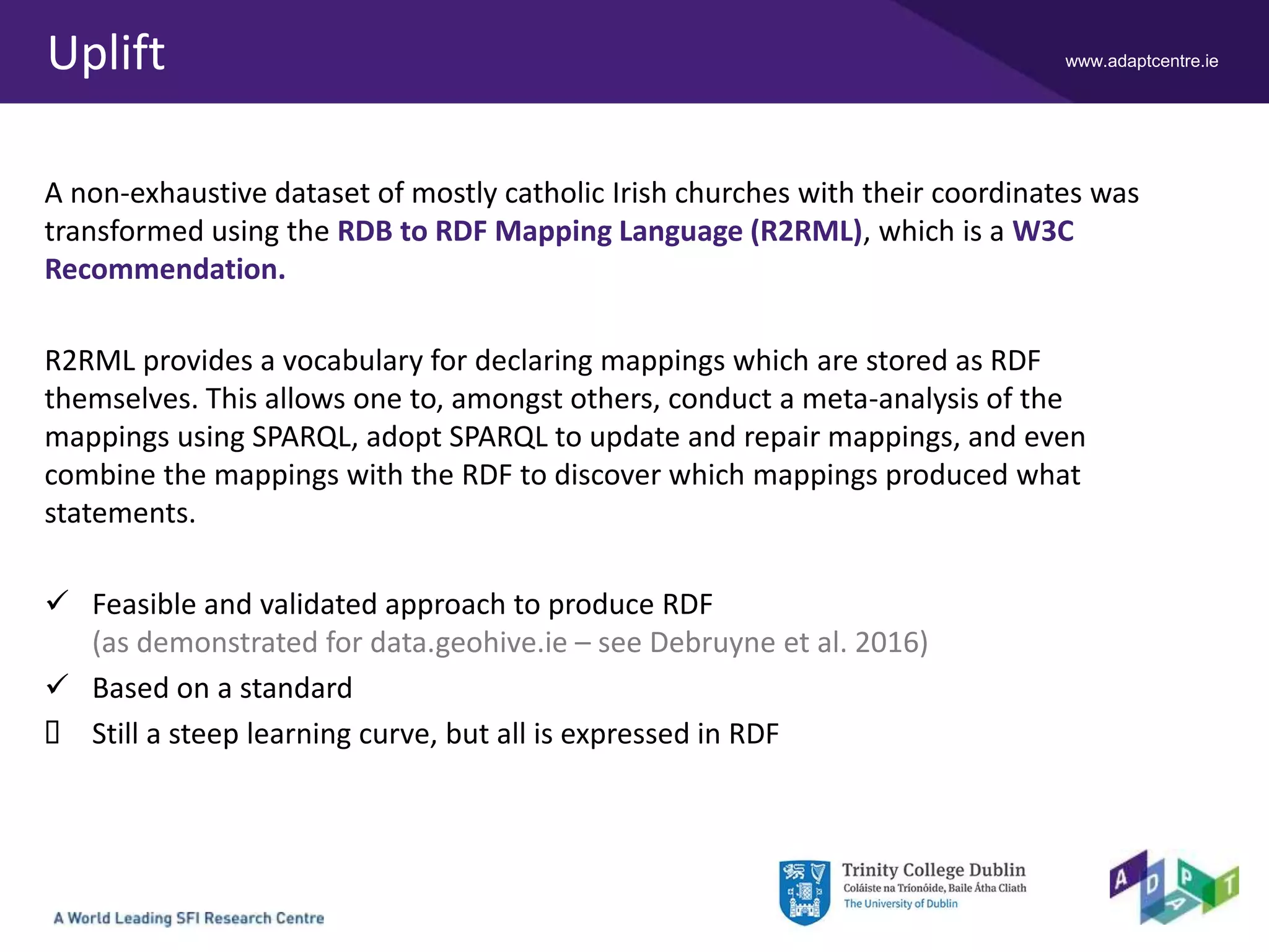 www.adaptcentre.ieUplift
A non-exhaustive dataset of mostly catholic Irish churches with their coordinates was
transformed using the RDB to RDF Mapping Language (R2RML), which is a W3C
Recommendation.
R2RML provides a vocabulary for declaring mappings which are stored as RDF
themselves. This allows one to, amongst others, conduct a meta-analysis of the
mappings using SPARQL, adopt SPARQL to update and repair mappings, and even
combine the mappings with the RDF to discover which mappings produced what
statements.
 Feasible and validated approach to produce RDF
(as demonstrated for data.geohive.ie – see Debruyne et al. 2016)
 Based on a standard
 Still a steep learning curve, but all is expressed in RDF
 