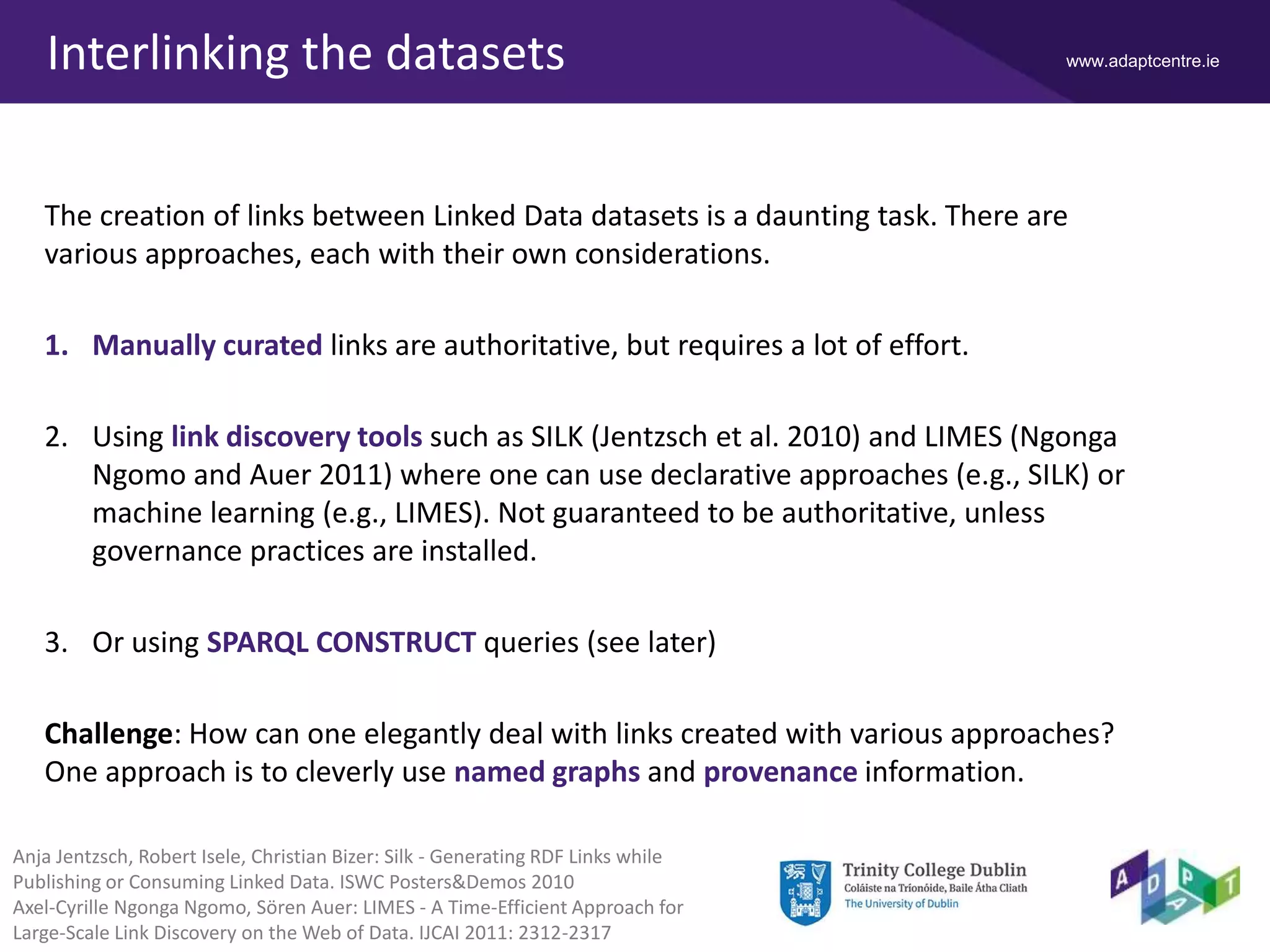 www.adaptcentre.ieInterlinking the datasets
The creation of links between Linked Data datasets is a daunting task. There are
various approaches, each with their own considerations.
1. Manually curated links are authoritative, but requires a lot of effort.
2. Using link discovery tools such as SILK (Jentzsch et al. 2010) and LIMES (Ngonga
Ngomo and Auer 2011) where one can use declarative approaches (e.g., SILK) or
machine learning (e.g., LIMES). Not guaranteed to be authoritative, unless
governance practices are installed.
3. Or using SPARQL CONSTRUCT queries (see later)
Challenge: How can one elegantly deal with links created with various approaches?
One approach is to cleverly use named graphs and provenance information.
Anja Jentzsch, Robert Isele, Christian Bizer: Silk - Generating RDF Links while
Publishing or Consuming Linked Data. ISWC Posters&Demos 2010
Axel-Cyrille Ngonga Ngomo, Sören Auer: LIMES - A Time-Efficient Approach for
Large-Scale Link Discovery on the Web of Data. IJCAI 2011: 2312-2317
 
