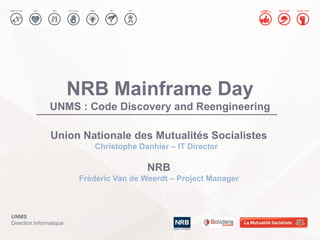 UNMS
Direction Informatique
NRB Mainframe Day
UNMS : Code Discovery and Reengineering
Union Nationale des Mutualités Socialistes
Christophe Danhier – IT Director
NRB
Frédéric Van de Weerdt – Project Manager
 