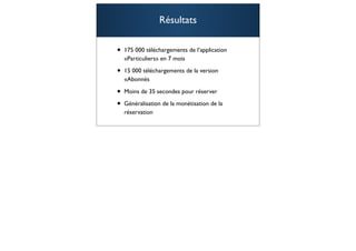 Résultats

•   175 000 téléchargements de l’application
    «Particuliers» en 7 mois

•   15 000 téléchargements de la version
    «Abonnés

•   Moins de 35 secondes pour réserver

•   Généralisation de la monétisation de la
    réservation

                                               100
 