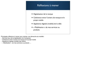 Réﬂexions à mener


• Digitalisation de la marque
• Cohérence entre l’univers de marque et le
  projet mobile

• Appétence digitale (mobile) de la cible
• « Mobilisation » de mes services ou
  produits

                                              105
 