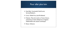 Pour aller plus loin


•   Sites Web : Frenchweb.fr, TechCrunch,
    ServicesMobiles.fr...

•   Livres : Mobile First, Luke Wroblewski

•   Podcasts : Place de la toile sur France Culture,
    présentée par Xavier Delaporte, le magazine
    hebdomadaire des cultures numériques

•   Revue : Inﬂuencia

                                                       107
 