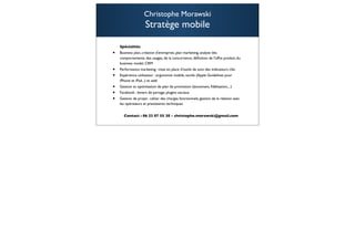 Christophe Morawski
                    Stratège mobile

    Spécialités
•   Business plan, création d'entreprise, plan marketing, analyse des
    comportements, des usages, de la concurrence, déﬁnition de l'offre produit, du
    business model, CRM
•   Performance marketing : mise en place d’outils de suivi des indicateurs clés
•   Expérience utilisateur : ergonomie mobile, tactile (Apple Guidelines pour
    iPhone et iPad...) et web
•   Gestion et optimisation de plan de promotion (lancement, ﬁdélisation,...)
•   Facebook : leviers de partage, plugins sociaux
•   Gestion de projet : cahier des charges fonctionnels, gestion de la relation avec
    les opérateurs et prestataires techniques


      Contact : 06 23 07 55 38 - christophe.morawski@gmail.com

                                                                                       108
 