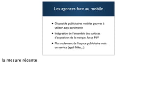 Les agences face au mobile


• Dispositifs publicitaires mobiles pauvres à
  utiliser avec parcimonie

• Intégration de l’ensemble des surfaces
  d’exposition de la marque, focus PdV

• Plus seulement de l’espace publicitaire mais
  un service (appli Nike,...)

                                                 72
 
