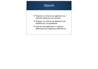 Objectifs


• Proposer aux clients une application qui
  réponde totalement aux attentes
• Proposer aux clients une application qui
  simpliﬁe leur vie quotidienne
• Faire de cette application un élément
  différenciant de l’expérience ING Direct


                                             90
 