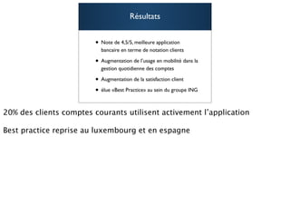 Résultats


• Note de 4,5/5, meilleure application
  bancaire en terme de notation clients

• Augmentation de l’usage en mobilité dans la
  gestion quotidienne des comptes

• Augmentation de la satisfaction client
• élue «Best Practice» au sein du groupe ING
                                                91
 