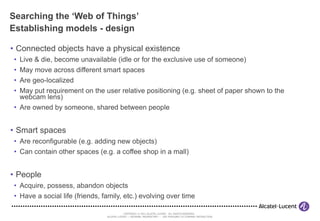Searching the ‘Web of Things’ Establishing models - design Connected objects have a physical existence Live & die, become unavailable (idle or for the exclusive use of someone) May move across different smart spaces Are geo-localized May put requirement on the user relative positioning (e.g. sheet of paper shown to the webcam lens) Are owned by someone, shared between people Smart spaces Are reconfigurable (e.g. adding new objects) Can contain other spaces (e.g. a coffee shop in a mall) People Acquire, possess, abandon objects Have a social life (friends, family, etc.) evolving over time 