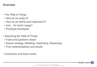 Overview The ‘Web of Things’ Why do we study it? How do we define and implement it? And… for which usage? Prototype developed Searching the ‘Web of Things’ Facts and questions raised Search strategy: Modeling, Interlinking, Reasoning First implementations and results Conclusion and future works 