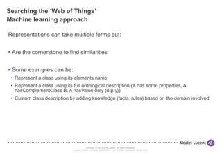 Searching the ‘Web of Things’ Machine learning approach Representations can take multiple forms but: Are the cornerstone to find similarities Some examples can be: Represent a class using its elements name Represent a class using its full ontological description (A has some properties, A hasComplementClass B, A hasValue only { α , β , γ }) Custom class description by adding knowledge (facts, rules) based on the domain involved 