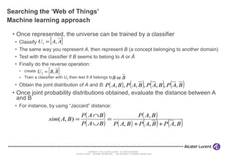Searching the ‘Web of Things’ Machine learning approach Once represented, the universe can be trained by a classifier Classify The same way you represent  A , then represent  B  (a concept belonging to another domain) Test with the classifier if  B  seems to belong to  A  or  Ā Finally do the reverse operation:  create Train a classifier with  U 2  then test if  A  belongs to Obtain the joint distribution of  A  and  B: Once joint probability distributions obtained, evaluate the distance between A and B For instance, by using “Jaccard” distance: 