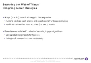 Searching the ‘Web of Things’ Designing search strategies Adapt (predict) search strategy to the requester Humans privilege quick answer and usually comply with approximation Machines can wait but need accurate (i.e. exact) results Based on established ‘context of search’, trigger algorithms: Using probabilistic models for fastness Using graph traversal process for accuracy 