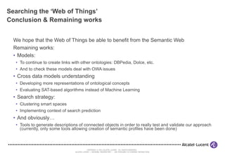 Searching the ‘Web of Things’ Conclusion & Remaining works We hope that the Web of Things be able to benefit from the Semantic Web Remaining works: Models: To continue to create links with other ontologies: DBPedia, Dolce, etc. And to check these models deal with OWA issues Cross data models understanding Developing more representations of ontological concepts Evaluating SAT-based algorithms instead of Machine Learning Search strategy: Clustering smart spaces Implementing context of search prediction And obviously… Tools to generate descriptions of connected objects in order to really test and validate our approach (currently, only some tools allowing creation of semantic profiles have been done) 