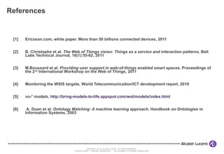 References [1]  Ericsson.com, white paper. More than 50 billions connected devices, 2011  [2] B. Christophe et al.  The Web of Things vision: Things as a service and interaction patterns . Bell Labs Technical Journal, 16(1):55-62, 2011 [3]  M.Boussard et al.  Providing user support in web-of-things enabled smart spaces . Proceedings of the 2 nd  International Workshop on the Web of Things, 2011 [4] Monitoring the WSIS targets, World Telecommunicaiton/ICT development report, 2010 [5]  vo-* models,  http://bring-models-to-life.appspot.com/wot/models/index.html [6]  A. Doan et al.  Ontology Matching: A machine learning approach . Handbook on Ontologies in Information Systems, 2003  