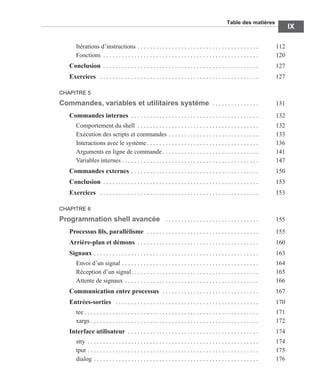 Table des matières
IX
Itérations d’instructions . . . . . . . . . . . . . . . . . . . . . . . . . . . . . . . . . . . . . . . 112
Fonctions . . . . . . . . . . . . . . . . . . . . . . . . . . . . . . . . . . . . . . . . . . . . . . . . . . 120
Conclusion . . . . . . . . . . . . . . . . . . . . . . . . . . . . . . . . . . . . . . . . . . . . . . . . . . 127
Exercices . . . . . . . . . . . . . . . . . . . . . . . . . . . . . . . . . . . . . . . . . . . . . . . . . . . 127
CHAPITRE 5
Commandes, variables et utilitaires système . . . . . . . . . . . . . . . 131
Commandes internes . . . . . . . . . . . . . . . . . . . . . . . . . . . . . . . . . . . . . . . . . 132
Comportement du shell . . . . . . . . . . . . . . . . . . . . . . . . . . . . . . . . . . . . . . . 132
Exécution des scripts et commandes . . . . . . . . . . . . . . . . . . . . . . . . . . . . . 133
Interactions avec le système . . . . . . . . . . . . . . . . . . . . . . . . . . . . . . . . . . . . 136
Arguments en ligne de commande . . . . . . . . . . . . . . . . . . . . . . . . . . . . . . . 141
Variables internes . . . . . . . . . . . . . . . . . . . . . . . . . . . . . . . . . . . . . . . . . . . . 147
Commandes externes . . . . . . . . . . . . . . . . . . . . . . . . . . . . . . . . . . . . . . . . . 150
Conclusion . . . . . . . . . . . . . . . . . . . . . . . . . . . . . . . . . . . . . . . . . . . . . . . . . . 153
Exercices . . . . . . . . . . . . . . . . . . . . . . . . . . . . . . . . . . . . . . . . . . . . . . . . . . . 153
CHAPITRE 6
Programmation shell avancée . . . . . . . . . . . . . . . . . . . . . . . . . . . . . . 155
Processus ﬁls, parallélisme . . . . . . . . . . . . . . . . . . . . . . . . . . . . . . . . . . . . 155
Arrière-plan et démons . . . . . . . . . . . . . . . . . . . . . . . . . . . . . . . . . . . . . . . 160
Signaux . . . . . . . . . . . . . . . . . . . . . . . . . . . . . . . . . . . . . . . . . . . . . . . . . . . . . 163
Envoi d’un signal . . . . . . . . . . . . . . . . . . . . . . . . . . . . . . . . . . . . . . . . . . . . 164
Réception d’un signal. . . . . . . . . . . . . . . . . . . . . . . . . . . . . . . . . . . . . . . . . 165
Attente de signaux . . . . . . . . . . . . . . . . . . . . . . . . . . . . . . . . . . . . . . . . . . . 166
Communication entre processus . . . . . . . . . . . . . . . . . . . . . . . . . . . . . . . 167
Entrées-sorties . . . . . . . . . . . . . . . . . . . . . . . . . . . . . . . . . . . . . . . . . . . . . . 170
tee . . . . . . . . . . . . . . . . . . . . . . . . . . . . . . . . . . . . . . . . . . . . . . . . . . . . . . . . 171
xargs . . . . . . . . . . . . . . . . . . . . . . . . . . . . . . . . . . . . . . . . . . . . . . . . . . . . . . 172
Interface utilisateur . . . . . . . . . . . . . . . . . . . . . . . . . . . . . . . . . . . . . . . . . . 174
stty . . . . . . . . . . . . . . . . . . . . . . . . . . . . . . . . . . . . . . . . . . . . . . . . . . . . . . . 174
tput . . . . . . . . . . . . . . . . . . . . . . . . . . . . . . . . . . . . . . . . . . . . . . . . . . . . . . . 175
dialog . . . . . . . . . . . . . . . . . . . . . . . . . . . . . . . . . . . . . . . . . . . . . . . . . . . . . 176
 