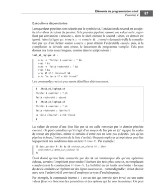 Éléments de programmation shell
CHAPITRE 4
87
Exécutions dépendantes
Lorsque deux pipelines sont séparés par le symbole &&, l’exécution du second est assujet-
tie à la valeur de retour du premier. Si le premier pipeline renvoie une valeur nulle, signi-
ﬁant par convention « réussite », alors le shell exécute le second ; sinon, ce dernier est
ignoré. Ainsi la ligne gcc exemple.c -o exemple && ./exemple demande-t-elle la compila-
tion par gcc d’un ﬁchier source exemple.c pour obtenir l’exécutable exemple puis, si la
compilation se déroule sans erreur, le lancement du programme compilé. Cela peut
donner des listes assez longues, comme dans le script suivant :
test_et_logique.sh :
echo -n "Fichier à examiner : " &&
read F &&
echo -n "Texte recherché : " &&
read T &&
grep $T $F > /dev/null &&
echo "Le texte $T a été trouvé"
Les commandes read et grep seront détaillées ultérieurement.
La valeur de retour d’une liste liée par && est celle renvoyée par le dernier pipeline
exécuté. On peut considérer qu’il s’agit d’un moyen de lier par un ET logique les codes
de retour des pipelines, même si certains d’entre eux ne sont pas exécutés (dès qu’un
pipeline échoue, l’exécution de la liste s’arrête). On peut employer cet opérateur pour lier
logiquement des conditions dans un test if-then-fi. Par exemple :
if dans_secteur $i $x $y && secteur_en_alerte $i ; then
declencher_alarme_sur_secteur $i
fi
Étant donné qu’une liste connectée par des && est interrompue dès qu’une opération
échoue, certains l’emploient pour rendre l’écriture des tests plus concise, en remplaçant
complètement la construction if-then-fi. La lisibilité en est tantôt améliorée – lorsque
des tests similaires se répètent sur des lignes successives – tantôt dégradée ; il faut choisir
avec soin l’endroit où il convient d’employer ce type d’enchaînement.
Par exemple, la commande interne [ ] est un test qui renvoie zéro (vrai) ou une autre
valeur (faux) en fonction des paramètres et des options qui lui sont transmises. On peut
$ ./test_et_logique.sh
Fichier à examiner : *.sh
Texte recherché : absent
$ ./test_et_logique.sh
Fichier à examiner : *.sh
Texte recherché : /dev/null
Le texte /dev/null a été trouvé
$
 