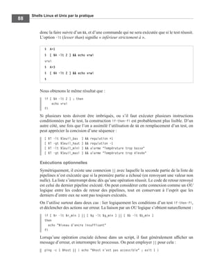 Shells Linux et Unix par la pratique
88
donc la faire suivre d’un &&, et d’une commande qui ne sera exécutée que si le test réussit.
L’option -lt (lesser than) signiﬁe « inférieur strictement à ».
Nous obtenons le même résultat que :
if [ $A -lt 2 ] ; then
echo vrai
fi
Si plusieurs tests doivent être imbriqués, ou s’il faut exécuter plusieurs instructions
conditionnées par le test, la construction if-then-fi est probablement plus lisible. D’un
autre côté, une fois que l’on a assimilé l’utilisation de && en remplacement d’un test, on
peut apprécier la concision d’une séquence :
[ $T -lt $Seuil_bas ] && regulation +1
[ $T -gt $Seuil_haut ] && regulation -1
[ $T -lt $Seuil_mini ] && alarme "Température trop basse"
[ $T -gt $Seuil_maxi ] && alarme "Température trop élevée"
Exécutions optionnelles
Symétriquement, il existe une connexion || avec laquelle la seconde partie de la liste de
pipelines n’est exécutée que si la première partie a échoué (en renvoyant une valeur non
nulle). La liste s’interrompt donc dès qu’une opération réussit. Le code de retour renvoyé
est celui du dernier pipeline exécuté. On peut considérer cette connexion comme un OU
logique entre les codes de retour des pipelines, tout en conservant à l’esprit que les
derniers d’entre eux ne sont pas toujours exécutés.
On l’utilise surtout dans deux cas : lier logiquement les conditions d’un test if-then-fi,
et déclencher des actions sur erreur. La liaison par un OU logique s’obtient naturellement :
if [ $r -lt $r_min ] || [ $g -lt $g_min ] || [ $b -lt $b_min ]
then
echo "Niveau d’encre insuffisant"
fi
Lorsqu’une opération cruciale échoue dans un script, il faut généralement afﬁcher un
message d’erreur, et interrompre le processus. On peut employer || pour cela :
ping -c 1 $host || { echo "$host n’est pas accessible" ; exit 1 }
$ A=1
$ [ $A -lt 2 ] && echo vrai
vrai
$ A=3
$ [ $A -lt 2 ] && echo vrai
$
 