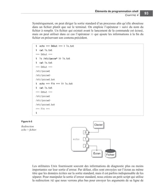 Éléments de programmation shell
CHAPITRE 4
93
Symétriquement, on peut diriger la sortie standard d’un processus aﬁn qu’elle aboutisse
dans un ﬁchier plutôt que sur le terminal. On emploie l’opérateur > suivi du nom du
ﬁchier à remplir. Un ﬁchier qui existait avant le lancement de la commande est écrasé,
mais on peut utiliser dans ce cas l’opérateur >> qui ajoute les informations à la ﬁn du
ﬁchier en préservant son contenu précédent.
Les utilitaires Unix fournissent souvent des informations de diagnostic plus ou moins
importantes sur leur sortie d’erreur. Par défaut, elles sont envoyées sur l’écran au même
titre que les données écrites sur la sortie standard, mais il est parfois indispensable de les
séparer. Pour manipuler la sortie d’erreur standard, nous créons un petit script qui utilise
la redirection >&2 que nous verrons plus bas pour envoyer les arguments de sa ligne de
$ echo === Début === > ls.txt
$ cat ls.txt
=== Début ===
$ ls /etc/passw* >> ls.txt
$ cat ls.txt
=== Début ===
/etc/passwd
/etc/passwd-
/etc/passwd.bak
$ echo === Fin === >> ls.txt
$ cat ls.txt
=== Début ===
/etc/passwd
/etc/passwd-
/etc/passwd.bak
=== Fin ===
$
Figure 4–5
Redirection
echo > ﬁchier
 