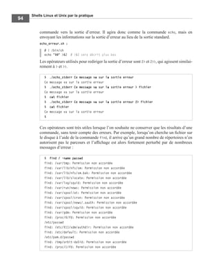 Shells Linux et Unix par la pratique
94
commande vers la sortie d’erreur. Il agira donc comme la commande echo, mais en
envoyant les informations sur la sortie d’erreur au lieu de la sortie standard.
echo_erreur.sh :
# ! /bin/sh
echo "$@" >&2 # >&2 sera décrit plus bas
Les opérateurs utilisés pour rediriger la sortie d’erreur sont 2> et 2>>, qui agissent similai-
rement à > et >>.
Ces opérateurs sont très utiles lorsque l’on souhaite ne conserver que les résultats d’une
commande, sans tenir compte des erreurs. Par exemple, lorsqu’on cherche un ﬁchier sur
le disque à l’aide de la commande find, il arrive qu’un grand nombre de répertoires n’en
autorisent pas le parcours et l’afﬁchage est alors fortement perturbé par de nombreux
messages d’erreur :
$ ./echo_stderr Ce message va sur la sortie erreur
Ce message va sur la sortie erreur
$ ./echo_stderr Ce message va sur la sortie erreur > fichier
Ce message va sur la sortie erreur
$ cat fichier
$ ./echo_stderr Ce message va sur la sortie erreur 2> fichier
$ cat fichier
Ce message va sur la sortie erreur
$
$ find / -name passwd
find: /var/tmp: Permission non accordée
find: /var/lib/nfs/sm: Permission non accordée
find: /var/lib/nfs/sm.bak: Permission non accordée
find: /var/lib/slocate: Permission non accordée
find: /var/log/squid: Permission non accordée
find: /var/run/news: Permission non accordée
find: /var/spool/at: Permission non accordée
find: /var/spool/cron: Permission non accordée
find: /var/spool/news/.xauth: Permission non accordée
find: /var/spool/squid: Permission non accordée
find: /var/gdm: Permission non accordée
find: /proc/6/fd: Permission non accordée
/etc/passwd
find: /etc/X11/xdm/authdir: Permission non accordée
find: /etc/default: Permission non accordée
/etc/pam.d/passwd
find: /tmp/orbit-da5id: Permission non accordée
find: /proc/1/fd: Permission non accordée
 