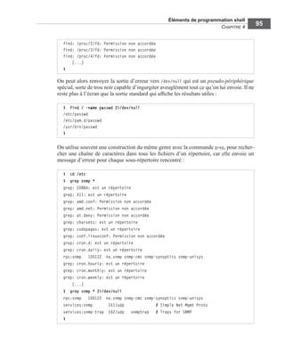 Éléments de programmation shell
CHAPITRE 4
95
On peut alors renvoyer la sortie d’erreur vers /dev/null qui est un pseudo-périphérique
spécial, sorte de trou noir capable d’ingurgiter aveuglément tout ce qu’on lui envoie. Il ne
reste plus à l’écran que la sortie standard qui afﬁche les résultats utiles :
On utilise souvent une construction du même genre avec la commande grep, pour recher-
cher une chaîne de caractères dans tous les ﬁchiers d’un répertoire, car elle envoie un
message d’erreur pour chaque sous-répertoire rencontré :
find: /proc/2/fd: Permission non accordée
find: /proc/3/fd: Permission non accordée
find: /proc/4/fd: Permission non accordée
[...]
$
$ find / -name passwd 2>/dev/null
/etc/passwd
/etc/pam.d/passwd
/usr/bin/passwd
$
$ cd /etc
$ grep snmp *
grep: CORBA: est un répertoire
grep: X11: est un répertoire
grep: amd.conf: Permission non accordée
grep: amd.net: Permission non accordée
grep: at.deny: Permission non accordée
grep: charsets: est un répertoire
grep: codepages: est un répertoire
grep: conf.linuxconf: Permission non accordée
grep: cron.d: est un répertoire
grep: cron.daily: est un répertoire
rpc:snmp 100122 na.snmp snmp-cmc snmp-synoptics snmp-unisys
grep: cron.hourly: est un répertoire
grep: cron.monthly: est un répertoire
grep: cron.weekly: est un répertoire
[...]
$ grep snmp * 2>/dev/null
rpc:snmp 100122 na.snmp snmp-cmc snmp-synoptics snmp-unisys
services:snmp 161/udp # Simple Net Mgmt Proto
services:snmp-trap 162/udp snmptrap # Traps for SNMP
$
 
