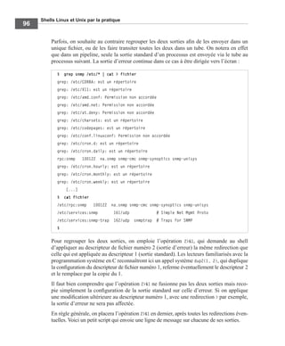 Shells Linux et Unix par la pratique
96
Parfois, on souhaite au contraire regrouper les deux sorties aﬁn de les envoyer dans un
unique ﬁchier, ou de les faire transiter toutes les deux dans un tube. On notera en effet
que dans un pipeline, seule la sortie standard d’un processus est envoyée via le tube au
processus suivant. La sortie d’erreur continue dans ce cas à être dirigée vers l’écran :
Pour regrouper les deux sorties, on emploie l’opération 2>&1, qui demande au shell
d’appliquer au descripteur de ﬁchier numéro 2 (sortie d’erreur) la même redirection que
celle qui est appliquée au descripteur 1 (sortie standard). Les lecteurs familiarisés avec la
programmation système en C reconnaîtront ici un appel système dup2(1, 2), qui duplique
la conﬁguration du descripteur de ﬁchier numéro 1, referme éventuellement le descripteur 2
et le remplace par la copie du 1.
Il faut bien comprendre que l’opération 2>&1 ne fusionne pas les deux sorties mais reco-
pie simplement la conﬁguration de la sortie standard sur celle d’erreur. Si on applique
une modiﬁcation ultérieure au descripteur numéro 1, avec une redirection > par exemple,
la sortie d’erreur ne sera pas affectée.
En règle générale, on placera l’opération 2>&1 en dernier, après toutes les redirections éven-
tuelles. Voici un petit script qui envoie une ligne de message sur chacune de ses sorties.
$ grep snmp /etc/* | cat > fichier
grep: /etc/CORBA: est un répertoire
grep: /etc/X11: est un répertoire
grep: /etc/amd.conf: Permission non accordée
grep: /etc/amd.net: Permission non accordée
grep: /etc/at.deny: Permission non accordée
grep: /etc/charsets: est un répertoire
grep: /etc/codepages: est un répertoire
grep: /etc/conf.linuxconf: Permission non accordée
grep: /etc/cron.d: est un répertoire
grep: /etc/cron.daily: est un répertoire
rpc:snmp 100122 na.snmp snmp-cmc snmp-synoptics snmp-unisys
grep: /etc/cron.hourly: est un répertoire
grep: /etc/cron.monthly: est un répertoire
grep: /etc/cron.weekly: est un répertoire
[...]
$ cat fichier
/etc/rpc:snmp 100122 na.snmp snmp-cmc snmp-synoptics snmp-unisys
/etc/services:snmp 161/udp # Simple Net Mgmt Proto
/etc/services:snmp-trap 162/udp snmptrap # Traps for SNMP
$
 