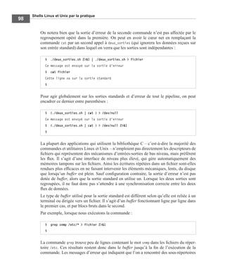 Shells Linux et Unix par la pratique
98
On notera bien que la sortie d’erreur de la seconde commande n’est pas affectée par le
regroupement opéré dans la première. On peut en avoir le cœur net en remplaçant la
commande cat par un second appel à deux_sorties (qui ignorera les données reçues sur
son entrée standard) dans lequel on verra que les sorties sont indépendantes :
Pour agir globalement sur les sorties standards et d’erreur de tout le pipeline, on peut
encadrer ce dernier entre parenthèses :
La plupart des applications qui utilisent la bibliothèque C – c’est-à-dire la majorité des
commandes et utilitaires Linux et Unix – n’emploient pas directement les descripteurs de
ﬁchiers qui représentent des mécanismes d’entrées-sorties de bas niveau, mais préfèrent
les ﬂux. Il s’agit d’une interface de niveau plus élevé, qui gère automatiquement des
mémoires tampons sur les ﬁchiers. Ainsi les écritures répétées dans un ﬁchier sont-elles
rendues plus efﬁcaces en ne faisant intervenir les éléments mécaniques, lents, du disque
que lorsqu’un buffer est plein. Sauf conﬁguration contraire, la sortie d’erreur n’est pas
dotée de buffer, alors que la sortie standard en utilise un. Lorsque les deux sorties sont
regroupées, il ne faut donc pas s’attendre à une synchronisation correcte entre les deux
ﬂux de données.
Le type de buffer utilisé pour la sortie standard est différent selon qu’elle est reliée à un
terminal ou dirigée vers un ﬁchier. Il s’agit d’un buffer fonctionnant ligne par ligne dans
le premier cas, et par blocs bruts dans le second.
Par exemple, lorsque nous exécutons la commande :
La commande grep trouve peu de lignes contenant le mot snmp dans les ﬁchiers du réper-
toire /etc. Ces résultats restent donc dans le buffer jusqu’à la ﬁn de l’exécution de la
commande. Les messages d’erreur qui indiquent que l’on a rencontré des sous-répertoires
$ ./deux_sorties.sh 2>&1 | ./deux_sorties.sh > fichier
Ce message est envoyé sur la sortie d'erreur
$ cat fichier
Cette ligne va sur la sortie standard
$
$ (./deux_sorties.sh | cat ) > /dev/null
Ce message est envoyé sur la sortie d'erreur
$ (./deux_sorties.sh | cat ) > /dev/null 2>&1
$
$ grep snmp /etc/* > fichier 2>&1
$
 