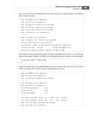Éléments de programmation shell
CHAPITRE 4
99
sont à l’inverse écrits immédiatement (la sortie d’erreur n’a pas de buffer). Le ﬁchier a
donc l’allure suivante :
En revanche, si nous recherchons toutes les lignes contenant le mot-clé root, la sortie stan-
dard est davantage sollicitée. Le buffer va être rempli à plusieurs reprises, et la commande :
fournit un ﬁchier qui a une allure différente, où les écritures des deux sorties sont entre-
mêlées (les lignes de la sortie d’erreur sont préﬁxées par grep) :
grep: /etc/CORBA: est un répertoire
grep: /etc/X11: est un répertoire
grep: /etc/amd.conf: Permission non accordée
grep: /etc/amd.net: Permission non accordée
grep: /etc/at.deny: Permission non accordée
grep: /etc/charsets: est un répertoire
[...]
grep: /etc/wine: est un répertoire
grep: /etc/wvdial.conf: Permission non accordée
Fichier binaire /etc/ld.so.cache concorde
/etc/rpc:snmp 100122 na.snmp snmp-cmc snmp-synoptics snmp-unisys
/etc/services:snmp 161/udp # Simple Net Mgmt Proto
/etc/services:snmp-trap 162/udp snmptrap # Traps for SNMP
$ grep root /etc/* > fichier 2>&1
$
grep: /etc/CORBA: est un répertoire
grep: /etc/X11: est un répertoire
grep: /etc/amd.conf: Permission non accordée
[...]
grep: /etc/httpd: est un répertoire
grep: /etc/gtk: est un répertoire
/etc/aliases:postmaster: root
/etc/aliases:bin: root
/etc/aliases:daemon: root
[...]
/etc/inetd.conf:#time stream tcp nowait root internal
/etc/inetd.conf:#time dgram udp wait root internal
grep: /etc/ioctl.save: Permission non accordée
grep: /etc/isdn: est un répertoire
 