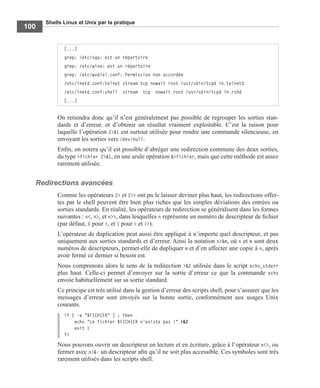 Shells Linux et Unix par la pratique
100
On retiendra donc qu’il n’est généralement pas possible de regrouper les sorties stan-
dards et d’erreur, et d’obtenir un résultat vraiment exploitable. C’est la raison pour
laquelle l’opération 2>&1 est surtout utilisée pour rendre une commande silencieuse, en
envoyant les sorties vers /dev/null.
Enﬁn, on notera qu’il est possible d’abréger une redirection commune des deux sorties,
du type >fichier 2>&1, en une seule opération &>fichier, mais que cette méthode est assez
rarement utilisée.
Redirections avancées
Comme les opérateurs 2> et 2>> ont pu le laisser deviner plus haut, les redirections offer-
tes par le shell peuvent être bien plus riches que les simples déviations des entrées ou
sorties standards. En réalité, les opérateurs de redirection se généralisent dans les formes
suivantes : n<, n>, et n>>, dans lesquelles n représente un numéro de descripteur de ﬁchier
(par défaut, 0 pour <, et 1 pour > et >>).
L’opérateur de duplication peut aussi être appliqué à n’importe quel descripteur, et pas
uniquement aux sorties standards et d’erreur. Ainsi la notation n>&m, où n et m sont deux
numéros de descripteurs, permet-elle de dupliquer m et d’en affecter une copie à n, après
avoir fermé ce dernier si besoin est.
Nous comprenons alors le sens de la redirection >&2 utilisée dans le script echo_stderr
plus haut. Celle-ci permet d’envoyer sur la sortie d’erreur ce que la commande echo
envoie habituellement sur sa sortie standard.
Ce principe est très utilisé dans la gestion d’erreur des scripts shell, pour s’assurer que les
messages d’erreur sont envoyés sur la bonne sortie, conformément aux usages Unix
courants.
if [ -a "$FICHIER" ] ; then
echo "Le fichier $FICHIER n’existe pas !" >&2
exit 1
fi
Nous pouvons ouvrir un descripteur en lecture et en écriture, grâce à l’opérateur n<>, ou
fermer avec n>&- un descripteur aﬁn qu’il ne soit plus accessible. Ces symboles sont très
rarement utilisés dans les scripts shell.
[...]
grep: /etc/vga: est un répertoire
grep: /etc/wine: est un répertoire
grep: /etc/wvdial.conf: Permission non accordée
/etc/inetd.conf:telnet stream tcp nowait root /usr/sbin/tcpd in.telnetd
/etc/inetd.conf:shell stream tcp nowait root /usr/sbin/tcpd in.rshd
[...]
 