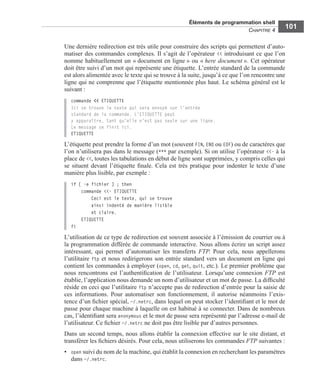 Éléments de programmation shell
CHAPITRE 4
101
Une dernière redirection est très utile pour construire des scripts qui permettent d’auto-
matiser des commandes complexes. Il s’agit de l’opérateur << introduisant ce que l’on
nomme habituellement un « document en ligne » ou « here document ». Cet opérateur
doit être suivi d’un mot qui représente une étiquette. L’entrée standard de la commande
est alors alimentée avec le texte qui se trouve à la suite, jusqu’à ce que l’on rencontre une
ligne qui ne comprenne que l’étiquette mentionnée plus haut. Le schéma général est le
suivant :
commande << ETIQUETTE
Ici se trouve le texte qui sera envoyé sur l’entrée
standard de la commande. L’ETIQUETTE peut
y apparaître, tant qu’elle n’est pas seule sur une ligne.
Le message se finit ici.
ETIQUETTE
L’étiquette peut prendre la forme d’un mot (souvent FIN, END ou EOF) ou de caractères que
l’on n’utilisera pas dans le message (*** par exemple). Si on utilise l’opérateur <<- à la
place de <<, toutes les tabulations en début de ligne sont supprimées, y compris celles qui
se situent devant l’étiquette ﬁnale. Cela est très pratique pour indenter le texte d’une
manière plus lisible, par exemple :
if [ -e fichier ] ; then
commande <<- ETIQUETTE
Ceci est le texte, qui se trouve
ainsi indenté de manière lisible
et claire.
ETIQUETTE
fi
L’utilisation de ce type de redirection est souvent associée à l’émission de courrier ou à
la programmation différée de commande interactive. Nous allons écrire un script assez
intéressant, qui permet d’automatiser les transferts FTP. Pour cela, nous appellerons
l’utilitaire ftp et nous redirigerons son entrée standard vers un document en ligne qui
contient les commandes à employer (open, cd, get, quit, etc.). Le premier problème que
nous rencontrons est l’authentiﬁcation de l’utilisateur. Lorsqu’une connexion FTP est
établie, l’application nous demande un nom d’utilisateur et un mot de passe. La difﬁculté
réside en ceci que l’utilitaire ftp n’accepte pas de redirection d’entrée pour la saisie de
ces informations. Pour automatiser son fonctionnement, il autorise néanmoins l’exis-
tence d’un ﬁchier spécial, ~/.netrc, dans lequel on peut stocker l’identiﬁant et le mot de
passe pour chaque machine à laquelle on est habitué à se connecter. Dans de nombreux
cas, l’identiﬁant sera anonymous et le mot de passe sera représenté par l’adresse e-mail de
l’utilisateur. Ce ﬁchier ~/.netrc ne doit pas être lisible par d’autres personnes.
Dans un second temps, nous allons établir la connexion effective sur le site distant, et
transférer les ﬁchiers désirés. Pour cela, nous utiliserons les commandes FTP suivantes :
• open suivi du nom de la machine, qui établit la connexion en recherchant les paramètres
dans ~/.netrc.
 