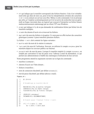 Shells Linux et Unix par la pratique
102
• bin qui indique que le transfert correspond à des ﬁchiers binaires. Cela n’est véritable-
ment utile que dans de rares cas, pour éviter les interprétations erronées des caractères
n et r si on contacte un serveur sous Dos. Même si cette commande n’est en principe
pas utile, je l’emploie systématiquement car il m’est arrivé de rechercher tout un après-
midi un bogue inexistant dans un logiciel qui essayait d’interpréter un ﬁchier binaire
malencontreusement endommagé par un client FTP sous Windows.
• prompt qui indique à ftp de ne pas demander de conﬁrmation ﬁchier par ﬁchier lors de
transferts multiples.
• cd suivi du chemin d’accès où se trouvent les ﬁchiers.
• mget suivi du nom des ﬁchiers à récupérer. Ce nom peut en effet inclure des caractères
génériques (comme *) pour transférer plusieurs ﬁchiers.
Le ﬁchier ~/.netrc doit contenir les lignes suivantes :
• machine suivi du nom de la station à contacter.
• login suivi du nom de l’utilisateur. Souvent, on utilisera le compte anonymous pour les
transferts depuis les serveurs publics sur Internet.
• password suivi du mot de passe. Lorsque le transfert emploie le compte anonymous, on
remplit par convention le mot de passe avec l’adresse e-mail du demandeur, ce qui
permet aux administrateurs d’établir des statistiques d’utilisation de leur serveur.
Notre programme attend les arguments suivants sur sa ligne de commande :
• machine à contacter ;
• chemin d’accès sur l’hôte distant ;
• ﬁchiers à transférer ;
• nom de connexion (facultatif, par défaut anonymous) ;
• mot de passe (facultatif, par défaut adresse e-mail).
ftpauto.sh :
1 #! /bin/sh
2
3 # Paramétrage du transfert désiré
4
5 MACHINE=${1:?Pas de machine indiquée}
6 CHEMIN=${2:?Pas de chemin indiqué}
7 FICHIERS=${3:?Pas de fichiers indiqués}
8
9 LOGIN=${4:-anonymous}
10 PASSWORD=${5:-$USER@$HOSTNAME}
11
12 # D'abord sauver l'éventuel fichier ~/.netrc
13
14 if [ -f ~/.netrc ] ; then
15 mv ~/.netrc ~/.netrc.back
 