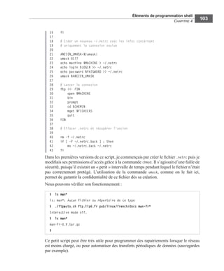 Éléments de programmation shell
CHAPITRE 4
103
16 fi
17
18 # Créer un nouveau ~/.netrc avec les infos concernant
19 # uniquement la connexion voulue
20
21 ANCIEN_UMASK=$(umask)
22 umask 0177
23 echo machine $MACHINE > ~/.netrc
24 echo login $LOGIN >> ~/.netrc
25 echo password $PASSWORD >> ~/.netrc
26 umask $ANCIEN_UMASK
27
28 # Lancer la connexion
29 ftp <<- FIN
30 open $MACHINE
31 bin
32 prompt
33 cd $CHEMIN
34 mget $FICHIERS
35 quit
36 FIN
37
38 # Effacer .netrc et récupérer l'ancien
39
40 rm -f ~/.netrc
41 if [ -f ~/.netrc.back ] ; then
42 mv ~/.netrc.back ~/.netrc
43 fi
Dans les premières versions de ce script, je commençais par créer le ﬁchier .netrc puis je
modiﬁais ses permissions d’accès grâce à la commande chmod. Il s’agissait d’une faille de
sécurité, puisqu’il existait un « petit » intervalle de temps pendant lequel le ﬁchier n’était
pas correctement protégé. L’utilisation de la commande umask, comme on le fait ici,
permet de garantir la conﬁdentialité de ce ﬁchier dès sa création.
Nous pouvons vériﬁer son fonctionnement :
Ce petit script peut être très utile pour programmer des rapatriements lorsque le réseau
est moins chargé, ou pour automatiser des transferts périodiques de données (sauvegardes
par exemple).
$ ls man*
ls: man*: Aucun fichier ou répertoire de ce type
$ ./ftpauto.sh ftp.lip6.fr pub/linux/french/docs man-fr*
Interactive mode off.
$ ls man*
man-fr-0.9.tar.gz
$
 
