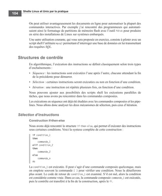 Shells Linux et Unix par la pratique
104
On peut utiliser avantageusement les documents en ligne pour automatiser la plupart des
commandes interactives. Par exemple j’ai rencontré des programmeurs qui automati-
saient ainsi le formatage de partitions de mémoire ﬂash avec l’outil fdisk pour produire
en série des installations de Linux sur systèmes embarqués.
Une autre utilisation courante, qui vous sera proposée en exercice, consiste à piloter avec un
script shell l’utilitaire mysql permettant d’interroger une base de données en lui transmettant
des requêtes SQL.
Structures de contrôle
En algorithmique, l’exécution des instructions se déﬁnit classiquement selon trois types
d’enchaînements :
• Séquence : les instructions sont exécutées l’une après l’autre, chacune attendant la ﬁn
de la précédente pour démarrer.
• Sélection : certaines instructions seront exécutées ou non en fonction d’une condition.
• Itération : une instruction est répétée plusieurs fois, en fonction d’une condition.
Nous pouvons ajouter aux possibilités des scripts shell les exécutions parallèles de
tâches, que nous avons pu rencontrer dans les commandes composées.
Les exécutions en séquence ont déjà été étudiées avec les commandes composées et les pipe-
lines. Nous allons donc analyser les deux mécanismes de sélection, puis ceux d’itération.
Sélection d’instructions
Construction if-then-else
Nous avons déjà rencontré la structure if-then-else, qui permet d’exécuter des instructions
sous certaines conditions. Voici la syntaxe complète de cette construction :
if condition_1
then
commande_1
elif condition_2
then
commande_2
else
commande_n
fi
La condition_1 est exécutée. Il peut s’agir d’une commande composée quelconque, mais
on emploie souvent la commande [ ] pour vériﬁer une condition. Nous la détaillerons
plus avant. Le code de retour de condition_1 est examiné. S’il est nul, alors la condition
est considérée comme vraie. Dans ce cas, la commande composée commande_1 est exécutée,
puis le contrôle est transféré à la ﬁn de la construction, après le fi.
 
