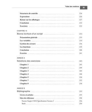 Table des matières
XI
Structures de contrôle . . . . . . . . . . . . . . . . . . . . . . . . . . . . . . . . . . . . . . . . 224
Expressions . . . . . . . . . . . . . . . . . . . . . . . . . . . . . . . . . . . . . . . . . . . . . . . . . 226
Retour sur les afﬁchages . . . . . . . . . . . . . . . . . . . . . . . . . . . . . . . . . . . . . . 227
Conclusion . . . . . . . . . . . . . . . . . . . . . . . . . . . . . . . . . . . . . . . . . . . . . . . . . . 232
Exercices . . . . . . . . . . . . . . . . . . . . . . . . . . . . . . . . . . . . . . . . . . . . . . . . . . . 232
CHAPITRE 10
Bonne écriture d’un script . . . . . . . . . . . . . . . . . . . . . . . . . . . . . . . . . . 233
Présentation générale . . . . . . . . . . . . . . . . . . . . . . . . . . . . . . . . . . . . . . . . 233
Les variables . . . . . . . . . . . . . . . . . . . . . . . . . . . . . . . . . . . . . . . . . . . . . . . . 235
Gestion des erreurs . . . . . . . . . . . . . . . . . . . . . . . . . . . . . . . . . . . . . . . . . . 236
Les fonctions . . . . . . . . . . . . . . . . . . . . . . . . . . . . . . . . . . . . . . . . . . . . . . . . 239
Conclusion . . . . . . . . . . . . . . . . . . . . . . . . . . . . . . . . . . . . . . . . . . . . . . . . . . 240
Exercice . . . . . . . . . . . . . . . . . . . . . . . . . . . . . . . . . . . . . . . . . . . . . . . . . . . . 241
ANNEXE A
Solutions des exercices . . . . . . . . . . . . . . . . . . . . . . . . . . . . . . . . . . . . . 243
Chapitre 1 . . . . . . . . . . . . . . . . . . . . . . . . . . . . . . . . . . . . . . . . . . . . . . . . . . 243
Chapitre 2 . . . . . . . . . . . . . . . . . . . . . . . . . . . . . . . . . . . . . . . . . . . . . . . . . . 244
Chapitre 3 . . . . . . . . . . . . . . . . . . . . . . . . . . . . . . . . . . . . . . . . . . . . . . . . . . 245
Chapitre 4 . . . . . . . . . . . . . . . . . . . . . . . . . . . . . . . . . . . . . . . . . . . . . . . . . . 248
Chapitre 5 . . . . . . . . . . . . . . . . . . . . . . . . . . . . . . . . . . . . . . . . . . . . . . . . . . 250
Chapitre 7 . . . . . . . . . . . . . . . . . . . . . . . . . . . . . . . . . . . . . . . . . . . . . . . . . . 252
Chapitre 8 . . . . . . . . . . . . . . . . . . . . . . . . . . . . . . . . . . . . . . . . . . . . . . . . . . 254
ANNEXE B
Bibliographie . . . . . . . . . . . . . . . . . . . . . . . . . . . . . . . . . . . . . . . . . . . . . . . . 255
Livres et articles . . . . . . . . . . . . . . . . . . . . . . . . . . . . . . . . . . . . . . . . . . . . . 255
Sites de référence . . . . . . . . . . . . . . . . . . . . . . . . . . . . . . . . . . . . . . . . . . . . 256
Norme Single UNIX Speciﬁcation Version 3 . . . . . . . . . . . . . . . . . . . . . . 256
Bash . . . . . . . . . . . . . . . . . . . . . . . . . . . . . . . . . . . . . . . . . . . . . . . . . . . . . . 256
 