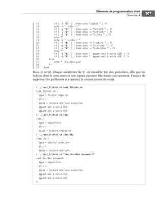 Éléments de programmation shell
CHAPITRE 4
107
13 if [ -S "$i" ] ; then echo "socket " ; fi
14 echo -n " bits = "
15 if [ -g "$i" ] ; then echo -n "Set-GID " ; fi
16 if [ -u "$i" ] ; then echo -n "Set-UID " ; fi
17 if [ -k "$i" ] ; then echo -n "Sticky " ; fi
18 echo ""
19 echo -n " accès = "
20 if [ -r "$i" ] ; then echo -n "lecture " ; fi
21 if [ -w "$i" ] ; then echo -n "écriture " ; fi
22 if [ -x "$i" ] ; then echo -n "exécution " ; fi
23 echo ""
24 if [ -G "$i" ] ; then echo " appartient à notre GID" ; fi
25 if [ -O "$i" ] ; then echo " appartient à notre UID" ; fi
26 else
27 echo " n'existe pas"
28 fi
29 done
Dans le script, chaque occurrence de $i est encadrée par des guillemets, aﬁn que les
ﬁchiers dont le nom contient une espace puissent être traités correctement. Essayez de
supprimer les guillemets et examinez le comportement du script.
$ ./test_fichier.sh test_fichier.sh
test_fichier.sh :
type = fichier régulier
bits =
accès = lecture écriture exécution
appartient à notre GID
appartient à notre UID
$ ./test_fichier.sh /dev
/dev :
type = répertoire
bits =
accès = lecture exécution
$ ./test_fichier.sh /dev/tty
/dev/tty :
type = spécial caractère
bits =
accès = lecture écriture
$ ./test_fichier.sh "/mnt/dos/Mes documents"
/mnt/dos/Mes documents :
type = répertoire
bits =
accès = lecture écriture exécution
appartient à notre GID
appartient à notre UID
$
 