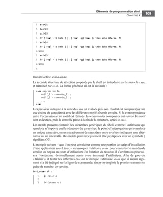 Éléments de programmation shell
CHAPITRE 4
109
Construction case-esac
La seconde structure de sélection proposée par le shell est introduite par le mot-clé case,
et terminée par esac. La forme générale en est la suivante :
case expression in
motif_1 ) commande_1 ;;
motif_2 ) commande_2 ;;
...
esac
L’expression indiquée à la suite du case est évaluée puis son résultat est comparé (en tant
que chaîne de caractères) avec les différents motifs fournis ensuite. Si la correspondance
entre l’expression et un motif est réalisée, les commandes composées qui suivent le motif
sont exécutées, puis le contrôle passe à la ﬁn de la structure, après le esac.
Les motifs peuvent contenir des caractères génériques du shell, comme l’astérisque qui
remplace n’importe quelle séquence de caractères, le point d’interrogation qui remplace
un unique caractère, ou un encadrement de caractères entre crochets indiquant une alter-
native ou un intervalle. Des motifs peuvent également être juxtaposés avec un symbole |
signiﬁant OU.
L’exemple suivant – que l’on peut considérer comme une portion de script d’installation
d’une application sous Linux – va invoquer l’utilitaire uname pour connaître le numéro de
version du noyau en cours d’utilisation. En fonction du résultat, il s’arrêtera ou poursui-
vra l’exécution, éventuellement après avoir interrogé l’utilisateur. Aﬁn de pouvoir
« tricher » et tester les différents cas, on n’invoque l’utilitaire uname que si aucun argu-
ment n’a été indiqué sur la ligne de commande, sinon on emploie le premier transmis en
guise de numéro de version.
test_noyau.sh :
1 #! /bin/sh
2
3 i=$(uname -r)
$ min=15
$ max=23
$ val=19
$ if [ $val -lt $min ] || [ $val -gt $max ]; then echo Alarme; fi
$ val=14
$ if [ $val -lt $min ] || [ $val -gt $max ]; then echo Alarme; fi
Alarme
$ val=25
$ if [ $val -lt $min ] || [ $val -gt $max ]; then echo Alarme; fi
Alarme
$
 