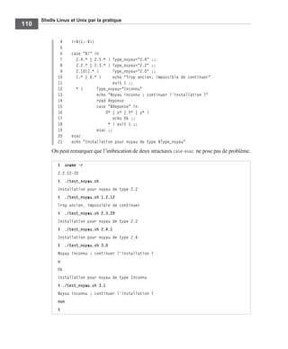 Shells Linux et Unix par la pratique
110
4 i=${1:-$i}
5
6 case "$i" in
7 2.4.* | 2.5.* ) Type_noyau="2.4" ;;
8 2.2.* | 2.3.* ) Type_noyau="2.2" ;;
9 2.[01].* ) Type_noyau="2.0" ;;
10 1.* | 0.* ) echo "Trop ancien, impossible de continuer"
11 exit 1 ;;
12 * ) Type_noyau="Inconnu"
13 echo "Noyau inconnu ; continuer l'installation ?"
14 read Reponse
15 case "$Reponse" in
16 O* | o* | Y* | y* )
17 echo Ok ;;
18 * ) exit 1 ;;
19 esac ;;
20 esac
21 echo "Installation pour noyau de type $Type_noyau"
On peut remarquer que l’imbrication de deux structures case-esac ne pose pas de problème.
$ uname -r
2.2.12-20
$ ./test_noyau.sh
Installation pour noyau de type 2.2
$ ./test_noyau.sh 1.2.12
Trop ancien, impossible de continuer
$ ./test_noyau.sh 2.3.29
Installation pour noyau de type 2.2
$ ./test_noyau.sh 2.4.1
Installation pour noyau de type 2.4
$ ./test_noyau.sh 3.0
Noyau inconnu ; continuer l'installation ?
o
Ok
Installation pour noyau de type Inconnu
$ ./test_noyau.sh 3.1
Noyau inconnu ; continuer l'installation ?
non
$
 