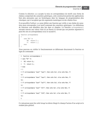 Éléments de programmation shell
CHAPITRE 4
111
Comme la sélection case accepte la mise en correspondance de motifs sous forme de
chaînes comportant des caractères génériques, cette construction permet des applications
bien plus puissantes que ses homologues dans les langages de programmation plus
classiques, qui n’acceptent que des arguments numériques ou des chaînes ﬁxes.
Il est possible d’utiliser case pour déﬁnir une fonction qui vériﬁe si une chaîne de carac-
tères peut correspondre à un motif contenant des caractères génériques. Les déﬁnitions
de fonctions sont détaillées plus bas dans ce chapitre. La fonction correspondance()
suivante renvoie une valeur vraie (0) ou fausse (1) suivant que son premier argument $1
peut être mis en correspondance avec le second $2.
function correspondance
{
case "$1" in
$2) return 0 ;;
*) return 1 ;;
esac
}
Nous pouvons en vériﬁer le fonctionnement en déﬁnissant directement la fonction en
ligne de commande :
Ce mécanisme peut être utile lorsqu’on désire élargir le champ d’action d’un script en le
rendant plus général.
$ function correspondance {
> case "$1" in
> $2) return 0;;
> *) return 1;;
> esac
> }
$ if correspondance "azer" "azer"; then echo Oui; else echo Non; fi
Oui
$ if correspondance "azer" "azur"; then echo Oui; else echo Non; fi
Non
$ if correspondance "azer" "az?r"; then echo Oui; else echo Non; fi
Oui
$ if correspondance "azer" "a*r"; then echo Oui; else echo Non; fi
Oui
$ if correspondance "azer" "a*b"; then echo Oui; else echo Non; fi
Non
$
 