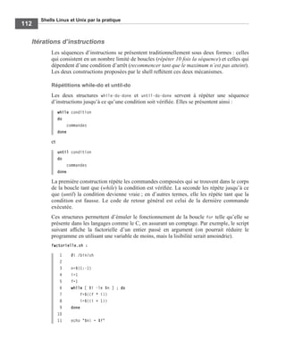 Shells Linux et Unix par la pratique
112
Itérations d’instructions
Les séquences d’instructions se présentent traditionnellement sous deux formes : celles
qui consistent en un nombre limité de boucles (répéter 10 fois la séquence) et celles qui
dépendent d’une condition d’arrêt (recommencer tant que le maximum n’est pas atteint).
Les deux constructions proposées par le shell reﬂètent ces deux mécanismes.
Répétitions while-do et until-do
Les deux structures while-do-done et until-do-done servent à répéter une séquence
d’instructions jusqu’à ce qu’une condition soit vériﬁée. Elles se présentent ainsi :
while condition
do
commandes
done
et
until condition
do
commandes
done
La première construction répète les commandes composées qui se trouvent dans le corps
de la boucle tant que (while) la condition est vériﬁée. La seconde les répète jusqu’à ce
que (until) la condition devienne vraie ; en d’autres termes, elle les répète tant que la
condition est fausse. Le code de retour général est celui de la dernière commande
exécutée.
Ces structures permettent d’émuler le fonctionnement de la boucle for telle qu’elle se
présente dans les langages comme le C, en assurant un comptage. Par exemple, le script
suivant afﬁche la factorielle d’un entier passé en argument (on pourrait réduire le
programme en utilisant une variable de moins, mais la lisibilité serait amoindrie).
factorielle.sh :
1 #! /bin/sh
2
3 n=${1:-1}
4 i=1
5 f=1
6 while [ $i -le $n ] ; do
7 f=$((f * i))
8 i=$((i + 1))
9 done
10
11 echo "$n! = $f"
 