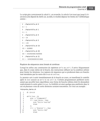 Éléments de programmation shell
CHAPITRE 4
113
Le script gère correctement le calcul 0!, en revanche, le calcul n’est exact que jusqu’à 20!
environ (cela dépend du shell) car, au-delà, le résultat dépasse les limites de l’arithmétique
entière :
Rupture de séquence avec break et continue
Lorsqu’on utilise une construction de répétition while ou until, il arrive fréquemment
que, dans le corps même de la boucle, des instructions inﬂuent sur la condition utilisée
pour limiter les itérations. Les ruptures de séquences qui se produisent dans ces boucles
sont introduites par les mots-clés break et continue.
Le premier sert à sortir immédiatement de la boucle en cours, en transférant le contrôle
après le done associé au while-do ou until-do. Certains programmeurs préfèrent écrire
autant que possible leurs algorithmes sous forme de boucles inﬁnies dont ils demandent
explicitement la sortie grâce à break. La lisibilité est ainsi quelque peu améliorée dans le
cas où plusieurs voies de sortie distinctes seraient rencontrées. En voici un exemple :
interprete_chaine.sh
1 #! /bin/sh
2
3 while true ; do
4 echo -n "[Commande]>"
5 if ! read chaine ; then
6 echo "Saisie invalide"
7 break
8 fi
9 if [ -z "$chaine" ] ; then
10 echo "Saisie vide"
11 break
$ ./factorielle.sh 0
0! = 1
$ ./factorielle.sh 1
1! = 1
$ ./factorielle.sh 4
4! = 24
$ ./factorielle.sh 5
5! = 120
$ ./factorielle.sh 10
10! = 3628800
$ ./factorielle.sh 20
20! = 2432902008176640000
$ ./factorielle.sh 21
21! = -4249290049419214848
 