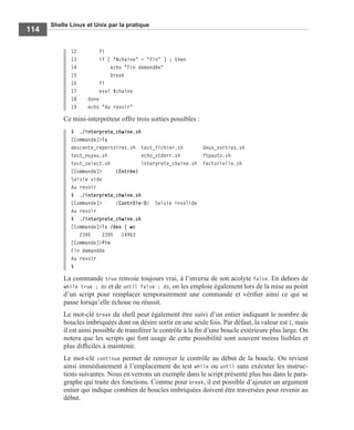 Shells Linux et Unix par la pratique
114
12 fi
13 if [ "$chaine" = "fin" ] ; then
14 echo "Fin demandée"
15 break
16 fi
17 eval $chaine
18 done
19 echo "Au revoir"
Ce mini-interpréteur offre trois sorties possibles :
$ ./interprete_chaine.sh
[Commande]>ls
descente_repertoires.sh test_fichier.sh deux_sorties.sh
test_noyau.sh echo_stderr.sh ftpauto.sh
test_select.sh interprete_chaine.sh factorielle.sh
[Commande]> (Entrée)
Saisie vide
Au revoir
$ ./interprete_chaine.sh
[Commande]> (Contrôle-D) Saisie invalide
Au revoir
$ ./interprete_chaine.sh
[Commande]>ls /dev | wc
2395 2395 14963
[Commande]>fin
Fin demandée
Au revoir
$
La commande true renvoie toujours vrai, à l’inverse de son acolyte false. En dehors de
while true ; do et de until false ; do, on les emploie également lors de la mise au point
d’un script pour remplacer temporairement une commande et vériﬁer ainsi ce qui se
passe lorsqu’elle échoue ou réussit.
Le mot-clé break du shell peut également être suivi d’un entier indiquant le nombre de
boucles imbriquées dont on désire sortir en une seule fois. Par défaut, la valeur est 1, mais
il est ainsi possible de transférer le contrôle à la ﬁn d’une boucle extérieure plus large. On
notera que les scripts qui font usage de cette possibilité sont souvent moins lisibles et
plus difﬁciles à maintenir.
Le mot-clé continue permet de renvoyer le contrôle au début de la boucle. On revient
ainsi immédiatement à l’emplacement du test while ou until sans exécuter les instruc-
tions suivantes. Nous en verrons un exemple dans le script présenté plus bas dans le para-
graphe qui traite des fonctions. Comme pour break, il est possible d’ajouter un argument
entier qui indique combien de boucles imbriquées doivent être traversées pour revenir au
début.
 