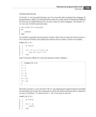Éléments de programmation shell
CHAPITRE 4
115
Construction for-do
La boucle for est un grand classique que l’on rencontre dans la plupart des langages de
programmation. Hélas, son fonctionnement dans les scripts shell est totalement différent
de celui qui est habituellement mis en œuvre dans les autres langages. Une boucle for-
do-done avec le shell se présente ainsi :
for variable in liste_de_mots
do
commandes
done
La variable va prendre successivement comme valeur tous les mots de la liste suivant in
et le corps de la boucle sera répété pour chacune de ces valeurs. Voyons un exemple :
exemple_for_1.sh :
1 #! /bin/sh
2
3 for i in 1 2 3 5 7 11 13 ; do
4 echo "$i2 = $((i * i))"
5 done
dont l’exécution afﬁche les carrés des premiers entiers indiqués :
On utilise souvent for avec les listes "$@" et * qui représentent respectivement l’ensemble
des paramètres de la ligne de commande et la liste des ﬁchiers présents dans le répertoire
en cours. Par défaut, for utilise la liste in "$@" si on omet ce mot-clé.
exemple_for_2.sh :
1 #! /bin/sh
2
3 for i ; do
4 echo $i
5 done
$ ./exemple_for_1.sh
12 = 1
22 = 4
32 = 9
52 = 25
72 = 49
112 = 121
132 = 169
$
 