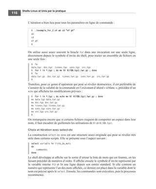 Shells Linux et Unix par la pratique
116
L’itération a bien lieu pour tous les paramètres en ligne de commande :
On utilise aussi assez souvent la boucle for dans une invocation sur une seule ligne,
directement depuis le symbole d’invite du shell, pour traiter un ensemble de ﬁchiers en
une seule fois :
$ ls
data.tgz doc.tgz icones.tgz sons.tgz src.tgz
$ for i in *.tgz ; do mv $i ${i%%.tgz}.tar.gz ; done
$ ls
data.tar.gz doc.tar.gz icones.tar.gz sons.tar.gz src.tar.gz
$
Toutefois, pour ce genre d’opération qui peut se révéler destructrice, il est préférable de
s’assurer de la validité de la commande en l’exécutant d’abord « à blanc », précédée d’un
echo qui afﬁchera les modiﬁcations prévues :
$ for i in *.tgz ; do echo mv $i ${i%%.tgz}.tar.gz ; done
mv data.tgz data.tar.gz
mv doc.tgz doc.tar.gz
mv icones.tgz icones.tar.gz
mv sons.tgz sons.tar.gz
mv src.tgz src.tar.gz
$
On remarquera encore que si certains ﬁchiers risquent de comporter un espace dans leur
nom, il faut encadrer de guillemets les utilisations de $i et ${i%%.tgz}.
Choix et itération avec select-do
La construction select-do-done est une structure assez originale qui peut se révéler très
utile dans certains scripts. Elle se présente sous l’aspect suivant :
select variable in liste_de_mots
do
commandes
done
Le shell développe et afﬁche sur la sortie d’erreur la liste de mots qui est fournie, en les
faisant précéder de numéros d’ordre. Il afﬁche ensuite le symbole d’invite représenté par
la variable interne PS3 et lit une ligne depuis son entrée standard. Si elle contient un
numéro qui représente l’un des mots afﬁchés, ce dernier est placé dans la variable dont le
nom est précisé après le select. Ensuite, les commandes sont exécutées, puis le processus
recommence.
$ ./exemple_for_2.sh ab cd "ef gh"
ab
cd
ef gh
$
 