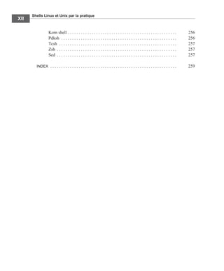 Shells Linux et Unix par la pratique
XII
Korn shell . . . . . . . . . . . . . . . . . . . . . . . . . . . . . . . . . . . . . . . . . . . . . . . . . . 256
Pdksh . . . . . . . . . . . . . . . . . . . . . . . . . . . . . . . . . . . . . . . . . . . . . . . . . . . . . 256
Tcsh . . . . . . . . . . . . . . . . . . . . . . . . . . . . . . . . . . . . . . . . . . . . . . . . . . . . . . 257
Zsh . . . . . . . . . . . . . . . . . . . . . . . . . . . . . . . . . . . . . . . . . . . . . . . . . . . . . . . 257
Sed . . . . . . . . . . . . . . . . . . . . . . . . . . . . . . . . . . . . . . . . . . . . . . . . . . . . . . . 257
INDEX . . . . . . . . . . . . . . . . . . . . . . . . . . . . . . . . . . . . . . . . . . . . . . . . . . . . . . . . . . 259
 