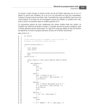 Éléments de programmation shell
CHAPITRE 4
117
La boucle s’arrête lorsque la lecture révèle une ﬁn de ﬁchier (pression sur Contrôle-D
depuis le clavier par exemple), ou si un break est rencontré au cours des commandes.
Lorsque la lecture renvoie une ligne vide, l’ensemble des mots est afﬁché à nouveau et la
saisie reprend. Si la ligne lue ne correspond à aucun mot afﬁché, la variable reste vide,
mais la saisie est transmise dans la variable spéciale REPLY.
Ce mécanisme permet de créer rapidement des menus simples dans des scripts, ou
d’établir une sélection de ﬁchiers à traiter. L’exemple suivant est un peu complexe, mais
il illustre plusieurs points intéressants. Il s’agit d’un script qui afﬁche la liste des ﬁchiers
du répertoire en cours et propose plusieurs actions sur le ﬁchier sélectionné :
menu_fichier.sh :
1 #! /bin/sh
2
3 # Cette fonction reçoit en argument le nom d'un fichier, et
4 # propose les différentes actions possibles.
5
6 function action_fichier ()
7 {
8 local reponse
9 local saisie
10
11 echo "*********************************************"
12 PS3="
13 Action sur $1 : "
14
15 select reponse in Infos Copier Déplacer Détruire Retour
16 do
17 case $reponse in
18 Infos )
19 echo
20 ls -l $1
21 echo
22 ;;
23 Copier )
24 echo -n "Copier $1 vers ? "
25 if ! read saisie ; then continue ; fi
26 cp $1 $saisie
27 ;;
28 Déplacer )
29 echo -n "Nouvel emplacement pour $1 ? "
30 if ! read saisie ; then continue ; fi
31 mv $1 $saisie
32 break
33 ;;
34 Détruire )
35 if rm -i $1 ; then break; fi
36 ;;
37 Retour )
38 break
39 ;;
40 * ) if [ "$REPLY" = "0" ] ; then break ; fi
 