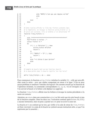 Shells Linux et Unix par la pratique
118
41 echo "$REPLY n'est pas une réponse valide"
42 echo
43 ;;
44 esac
45 done
46 }
47
48 # Cette routine affiche la liste des fichiers présents dans
49 # le répertoire, et invoque la fonction action_fichier si la
50 # saisie est correcte. Elle se termine si on sélectionne "0"
51 function liste_fichiers ()
52 {
53 echo "*********************************************"
54 PS3="Fichier à traiter : "
55 select fichier in *
56 do
57 if [ ! -z "$fichier" ] ; then
58 action_fichier $fichier
59 return 0
60 fi
61 if [ "$REPLY" = "0" ] ; then
62 return 1
63 fi
64 echo "==> Entrez 0 pour Quitter"
65 echo
66 done
67 }
68
69 # Exemple de boucle tant qu'une fonction réussit.
70 # Le deux-points dans la boucle signifie "ne rien faire"
71
72 while liste_fichiers ; do : ; done
73
Pour commencer, la fonction action_fichier initialise la variable PS3 – celle qui sera afﬁ-
chée avant la saisie – avec une chaîne comportant un retour à la ligne ! Cela ne pose
aucun problème et améliore l’interface du logiciel. On constate ensuite qu’en fonction de
l’opération réclamée, la commande correspondante (ls, cp, mv, rm) est invoquée et que
l’on sort de la boucle si le ﬁchier a été déplacé ou supprimé.
La fonction liste_fichiers afﬁche tous les ﬁchiers et invoque la routine précédente si la
saisie est correcte.
Attention, un return dans une construction select ne fait sortir que de cette boucle et pas
de la fonction complète. Dans les deux cas, l’exécution continue après le done. Ici, il n’y
a aucune instruction, mais on peut y ajouter un echo pour en avoir le cœur net.
La boucle while ne contient qu’un test, qui vériﬁe si le code de retour de liste_fichiers
est bien vrai (nul). Le corps de la boucle ne contient aucune instruction utile, ce que l’on
représente par le caractère :.
 