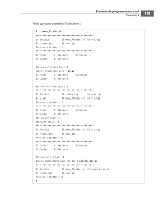 Éléments de programmation shell
CHAPITRE 4
119
Voici quelques exemples d’exécution :
$ ./menu_fichier.sh
*********************************************
1) doc.tgz 3) menu_fichier.sh 5) src.tgz
2) icones.tgz 4) sons.tgz
Fichier à traiter : 2
*********************************************
1) Infos 3) Déplacer 5) Retour
2) Copier 4) Détruire
Action sur icones.tgz : 2
Copier icones.tgz vers ? essai
1) Infos 3) Déplacer 5) Retour
2) Copier 4) Détruire
Action sur icones.tgz : 5
*********************************************
1) doc.tgz 3) icones.tgz 5) sons.tgz
2) essai 4) menu_fichier.sh 6) src.tgz
Fichier à traiter : 2
*********************************************
1) Infos 3) Déplacer 5) Retour
2) Copier 4) Détruire
Action sur essai : 4
Détruire essai ? o
*********************************************
1) doc.tgz 3) menu_fichier.sh 5) src.tgz
2) icones.tgz 4) sons.tgz
Fichier à traiter : 5
*********************************************
1) Infos 3) Déplacer 5) Retour
2) Copier 4) Détruire
Action sur src.tgz : 3
Nouvel emplacement pour src.tgz ? sources.tar.gz
*********************************************
1) doc.tgz 3) menu_fichier.sh 5) sources.tar.gz
2) icones.tgz 4) sons.tgz
Fichier à traiter : 0
$
 