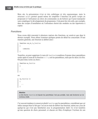 Shells Linux et Unix par la pratique
120
Bien sûr, la présentation n’est ni très esthétique ni très ergonomique, mais la
structure select permet quand même de simpliﬁer l’interface de petits scripts en
proposant à l’utilisateur un choix de commandes ou de ﬁchiers qu’il peut manipuler
sans compliquer le développement du programme. Cela peut être très utile, par exemple,
dans des scripts d’installation où l’utilisateur choisit des modules ou des répertoires à
copier.
Fonctions
Nous avons déjà rencontré à plusieurs reprises des fonctions, ne serait-ce que dans le
dernier exemple. Nous allons examiner quelques points de détail les concernant. D’une
manière générale, une fonction se déﬁnit ainsi :
function nom_de_la_fonction
{
commandes
}
Toutefois, on peut supprimer le mot-clé function à condition d’ajouter deux parenthèses
seules après le nom de la fonction « () », soit les parenthèses, mais pas les deux à la fois.
On peut donc écrire au choix :
function ma_fonction
{
...
}
ou
ma_fonction ()
{
...
}
J’ai souvent tendance à conserver plutôt function que les parenthèses, considérant que cet
indice marque bien le fait que l’on est en train de déﬁnir une fonction, même aux yeux de
quelqu’un qui n’est pas familiarisé avec la programmation shell. Ce n’est toutefois
qu’une question de choix personnel, et chacun est libre d’employer l’écriture de son
Attention
Le fait d’écrire function et d’ajouter les parenthèses n’est pas portable, mais cela fonctionne sur de
nombreux shells.
 
